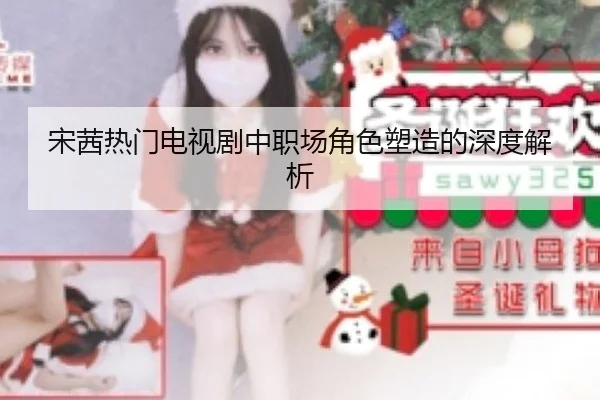 宋茜热门电视剧中职场角色塑造的深度解析